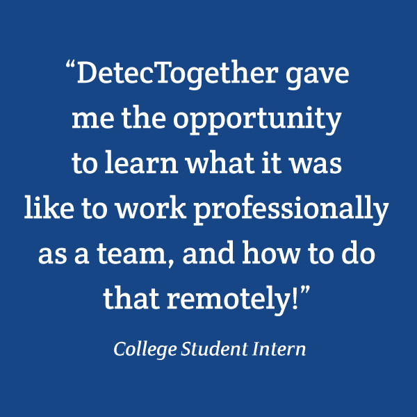 “DetecTogether gave me the opportunity to learn what it was like to work professionally as a team, and how to do that remotely!” College Student Intern