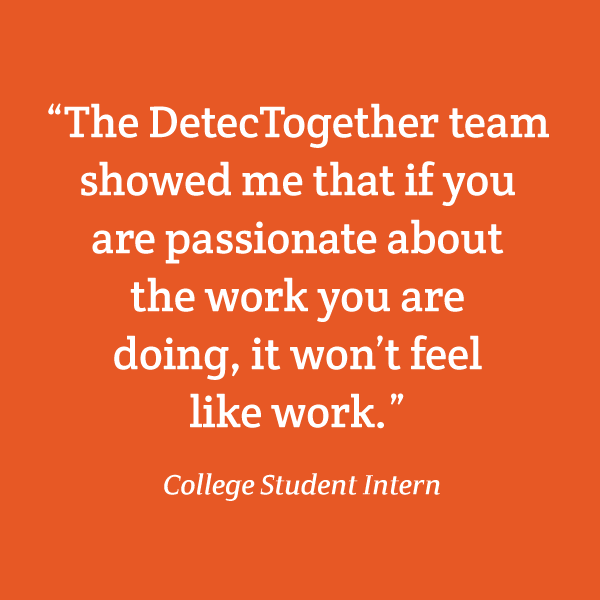 “The DetecTogether team showed me that if you are passionate about the work you are doing, it won’t feel like work.” College Student Intern
