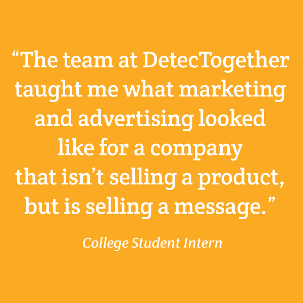 “The team at DetecTogether taught me what marketing and advertising looked like for a company that isn’t selling a product, but is selling a message.” College Student Intern