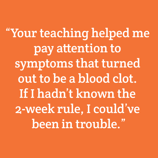 "Your teaching helped me pay attention to symptoms that turned out to be a blood clot. If I hadn't known the 2-week rule, I could've been in trouble."