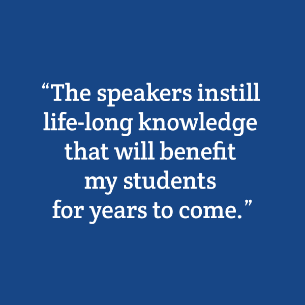 "The speakers instill life-long knowledge that will benefit my students for years to come."