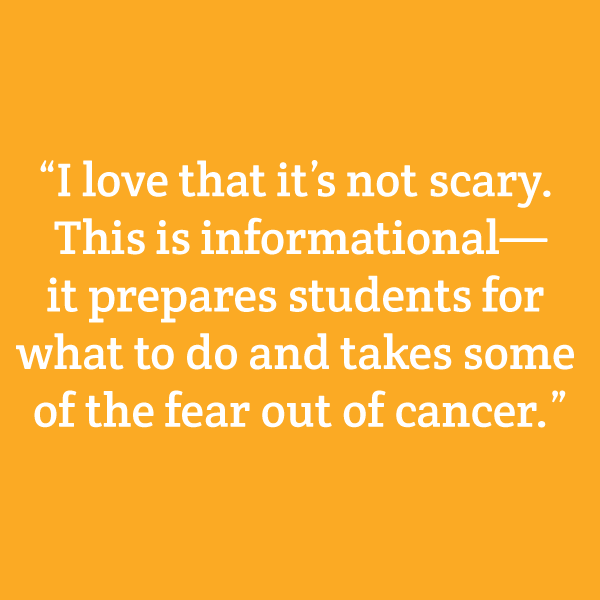 “I love that it’s not scary. This is informational—it prepares students for what to do and takes some of the fear out of cancer.”
