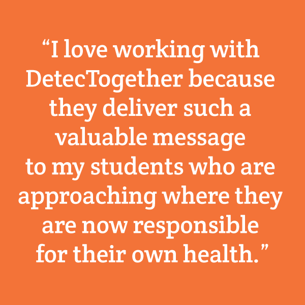 "I love working with DetecTogether because they deliver such a valuable message to my students who are approaching the age where they are now responsible for their own health."