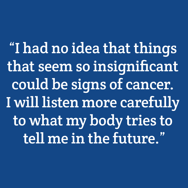 “I had no idea that things that seem so insignificant could be signs of cancer. I will listen more carefully to what my body tries to tell me in the future.”