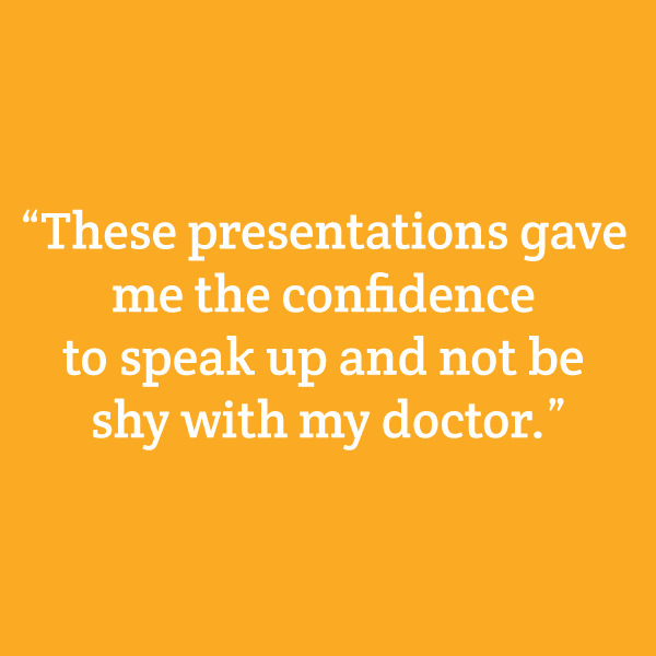 “These presentations gave me the confidence to speak up and not be shy with my doctor.”